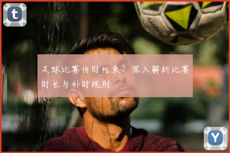 足球比赛何时结束？深入解析比赛时长与补时规则