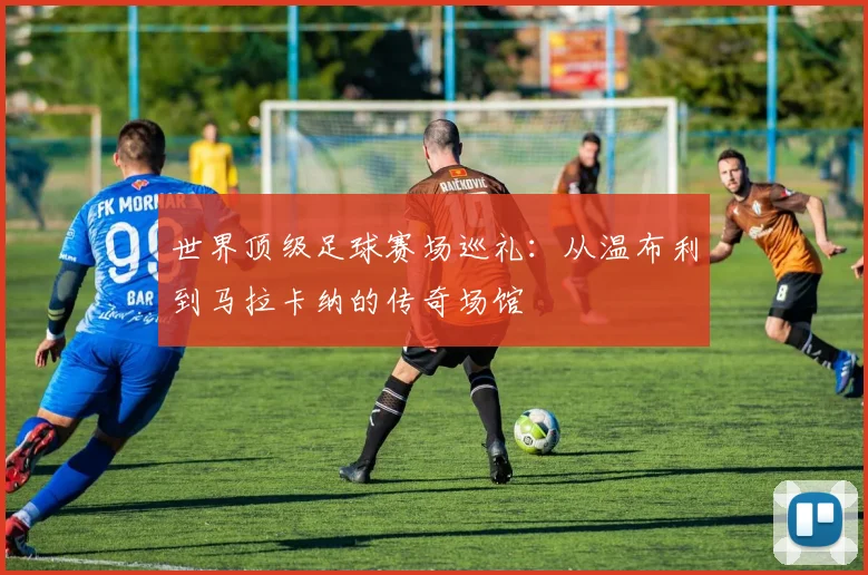世界顶级足球赛场巡礼:从温布利到马拉卡纳的传奇场馆