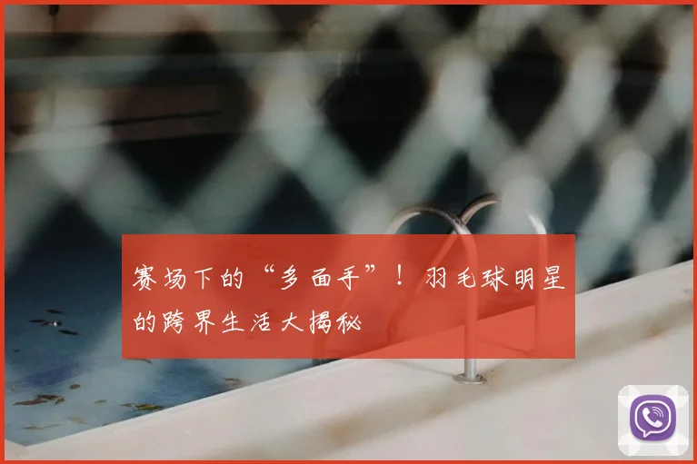 赛场下的“多面手”!羽毛球明星的跨界生活大揭秘