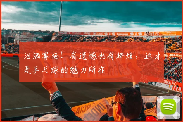 泪洒赛场！有遗憾也有辉煌，这才是乒乓球的魅力所在