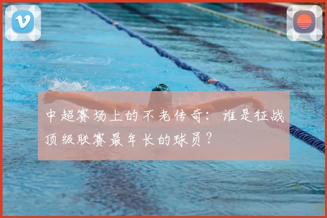 中超赛场上的不老传奇：谁是征战顶级联赛最年长的球员？