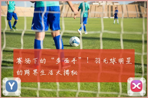 赛场下的“多面手”！羽毛球明星的跨界生活大揭秘